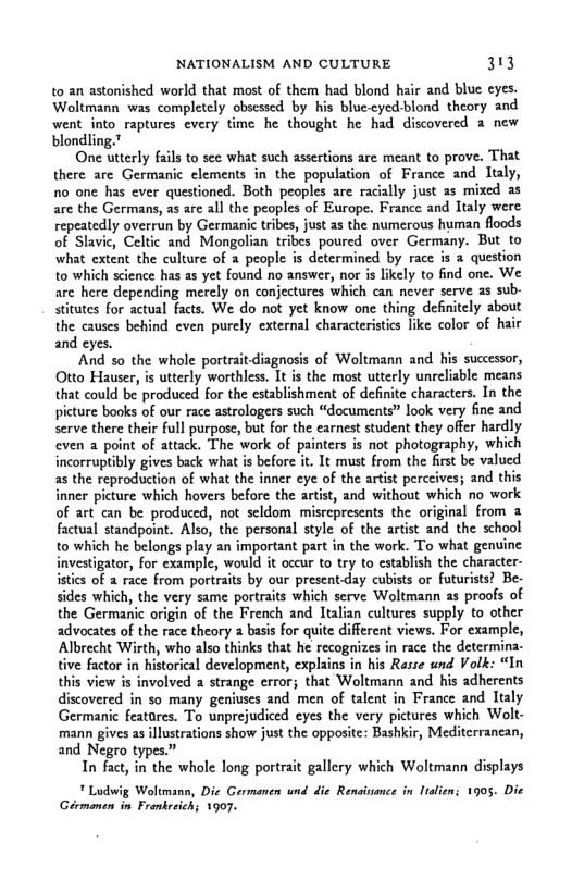 NATIONALISM AND CULTURE 313  t0 an astonished world that most of them had blond hair and blue eyes. Woltmann was completely obsessed by his bluc.cyed-blond theory and went into raptures every time he thought he had discovered a new blondling.”  One utterly fails to see what such assestions are meant to prove. That there arc Germanic clements in the population of France and Italy, 1o one has ever questioned. Both peoples are racilly just as mixed as are the Germans, as are all the peoples of Europe. France and Italy were repeatedly overrun by Germanic tribes, just as the numerous human floods of Slavic, Celtic and Mongolian tribes poured over Germany. But to what extent the culture of 2 people s determined by race is @ question to which science has as yet found no answer, nor is likely to find one. We are here depending merely on conjectures which can never serve as sub stitutes for actual facts. We do not yet know one thing definitely about the causes behind even purely external characteristics like color of hair and eyes.  And 5o the whole portraitdiagnosis of Woltmann and his successor, Otto Hauser, is utterly worthless. It is the most utterly unreliable means that could be produced for the establishment of defnite characters. In the picture books of our race astrologers such “documents” look very fine and serve there their full purpose, but for the earnest student they offer hardly even a point of attack. The work of painters is not photography, which incorruptibly gives back what is before it. It must from the first be valued as the reproduction of what the inner eye of the artist perceives; and this inner picture which hovers before the artist, and without which no work of art can be produced, not seldom misrepresents the original from & factual standpoint. Also, the personal style of the artist and the school to which he belongs play an important part in the work. To what gentine investigator, for cxample, would it occur to try to establish the character- istics of a race from portraits by our present-day cubists or futurists? Be- sides which, the very same portraits which serve Woltmann as proofs of the Germanic origin of the French and Italian cultures supply to other advocates of the race theory  basis for quite different views. For example, Albrecht Wirth, who also thinks that he recognizes in race the determina- tive factor in historical development, explains in his Rasse und Volk: “In this view is involved a strange error; that Woltmann and his adherents discovered in so many geniuses and men of talent in France and Italy Germanic featares. To unprejudiced eyes the very pictures which Wolt- mann gives as illustrations show just the opposite: Bashkir, Mediterrancan, and Negro types”  In fact, in the whole long portrait gallery which Woltmann displays  " Ludwig Woltmana, Die Germanen und die Rensinance in Italien; 1905. Die Gérmanen in Fronkreich; 1907. 